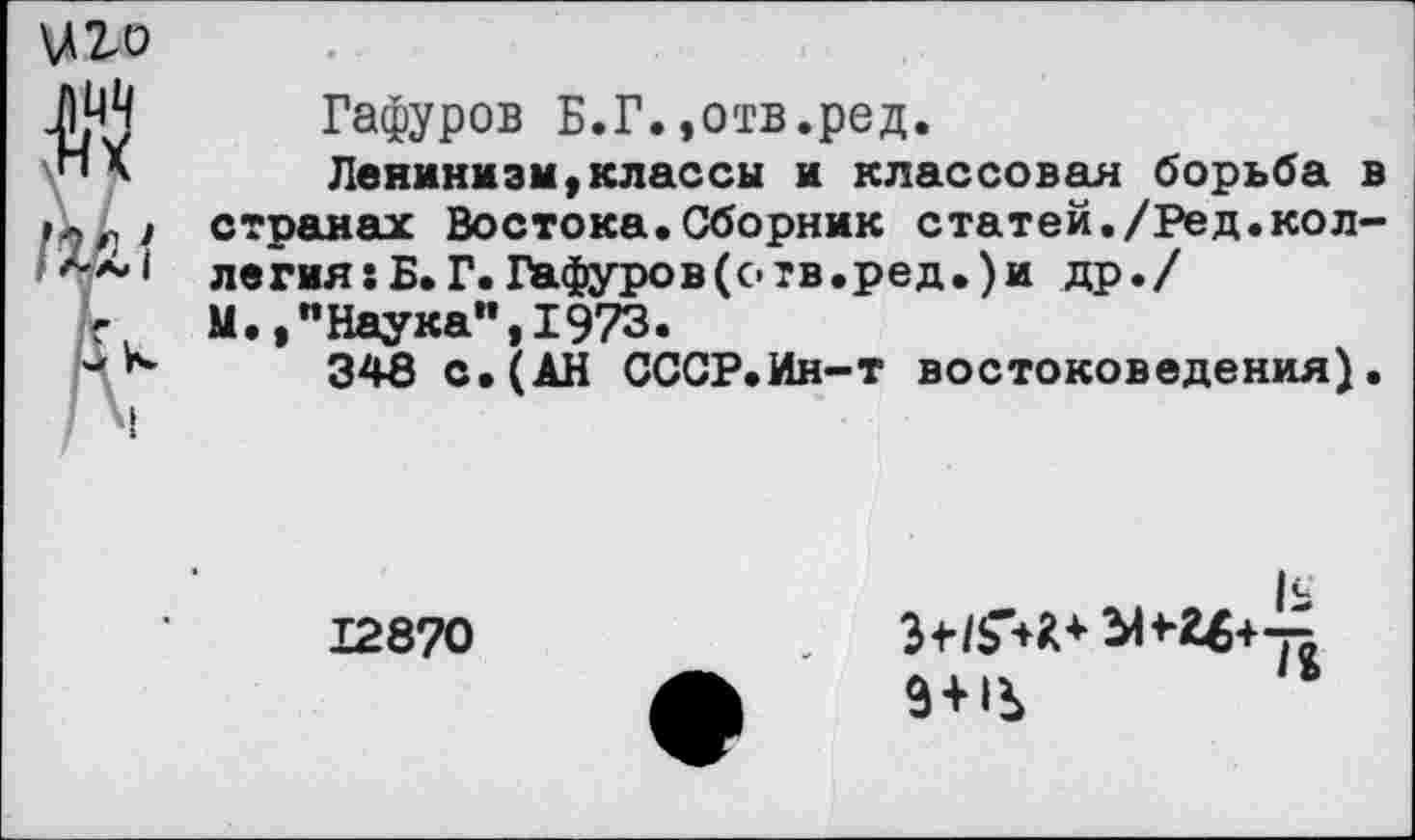 ﻿\лго
Гафуров Б.Г.,отв.ред.
Ленинизм,классы и классовая борьба в странах Востока.Сборник статей./Ред.коллегия: Б. Г. Гафуров (отв. ред.) и др./
М.,"Наука",1973.
348 с. (АН СССР.Ин-т востоковедения).
12870
9 + 1Ь